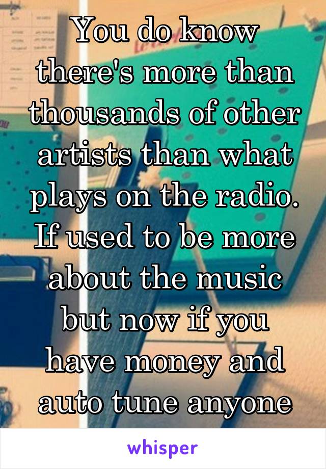 You do know there's more than thousands of other artists than what plays on the radio. If used to be more about the music but now if you have money and auto tune anyone can make it