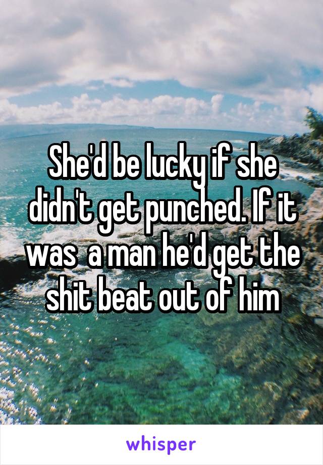 She'd be lucky if she didn't get punched. If it was  a man he'd get the shit beat out of him