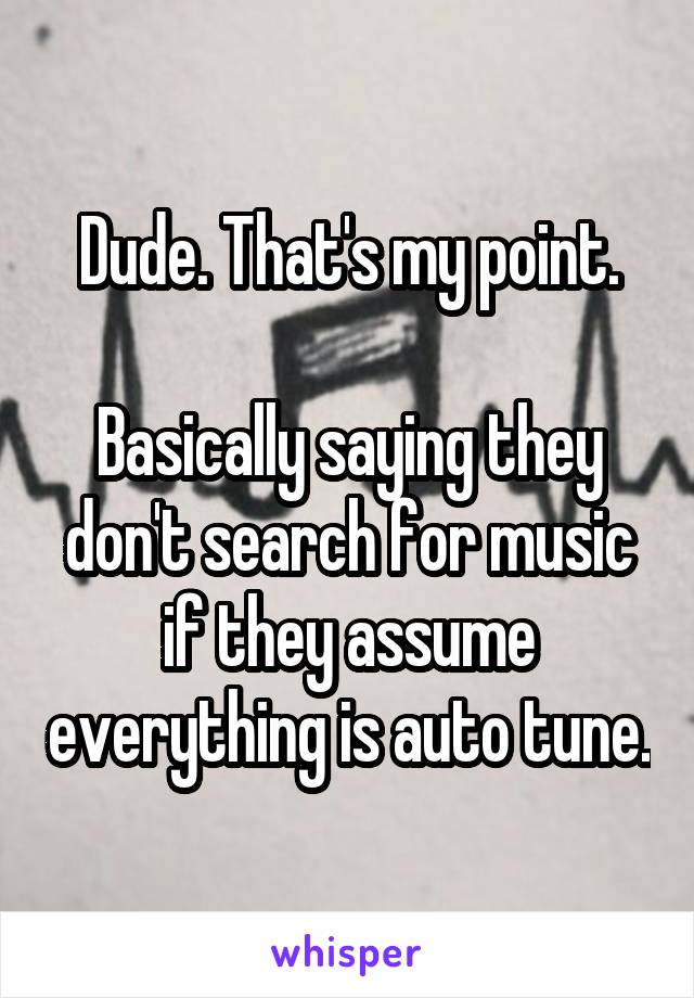 Dude. That's my point.

Basically saying they don't search for music if they assume everything is auto tune.