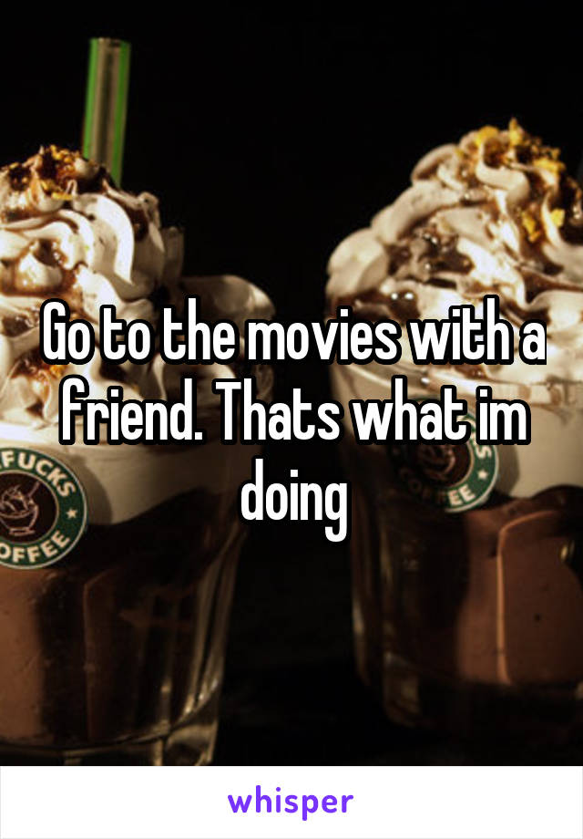 Go to the movies with a friend. Thats what im doing