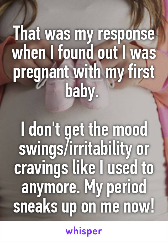 That was my response when I found out I was pregnant with my first baby. 

I don't get the mood swings/irritability or cravings like I used to anymore. My period sneaks up on me now!