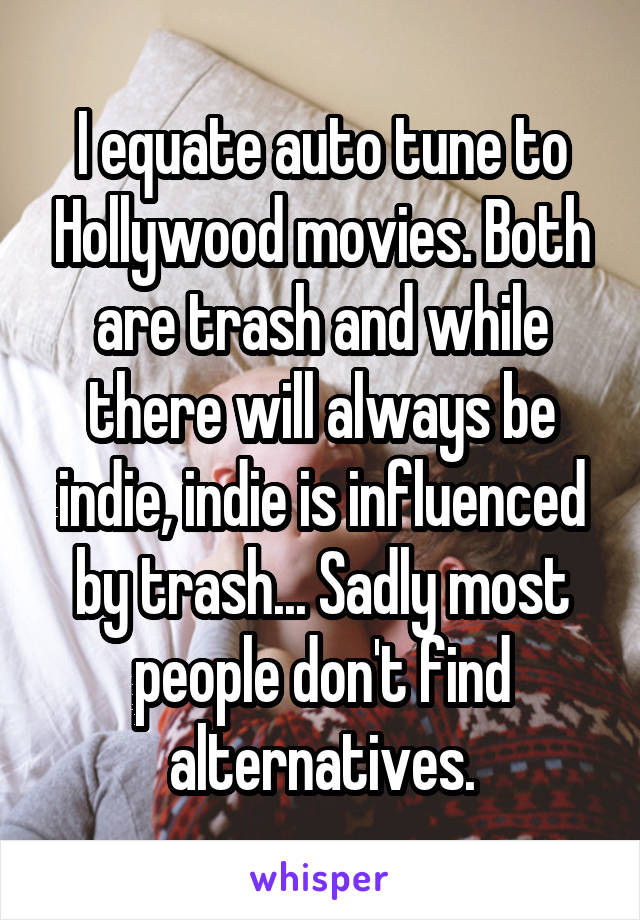 I equate auto tune to Hollywood movies. Both are trash and while there will always be indie, indie is influenced by trash... Sadly most people don't find alternatives.