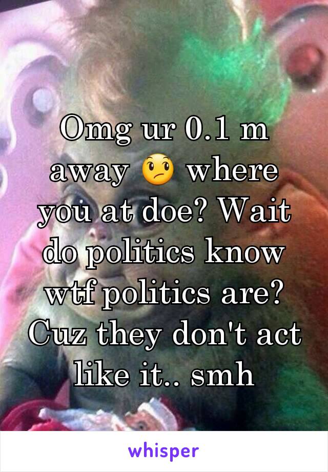 Omg ur 0.1 m away 😞 where you at doe? Wait do politics know wtf politics are? Cuz they don't act like it.. smh