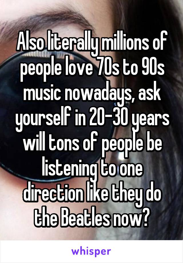 Also literally millions of people love 70s to 90s music nowadays, ask yourself in 20-30 years will tons of people be listening to one direction like they do the Beatles now?