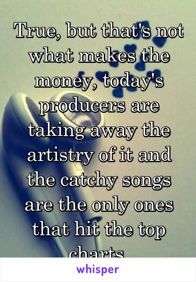 True, but that's not what makes the money, today's producers are taking away the artistry of it and the catchy songs are the only ones that hit the top charts 