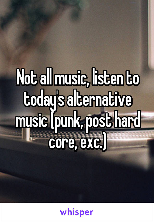 Not all music, listen to today's alternative music (punk, post hard core, exc.)