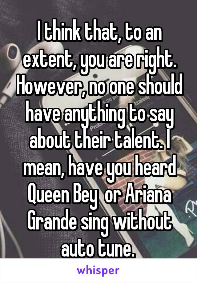 I think that, to an extent, you are right. However, no one should have anything to say about their talent. I mean, have you heard Queen Bey  or Ariana Grande sing without auto tune. 