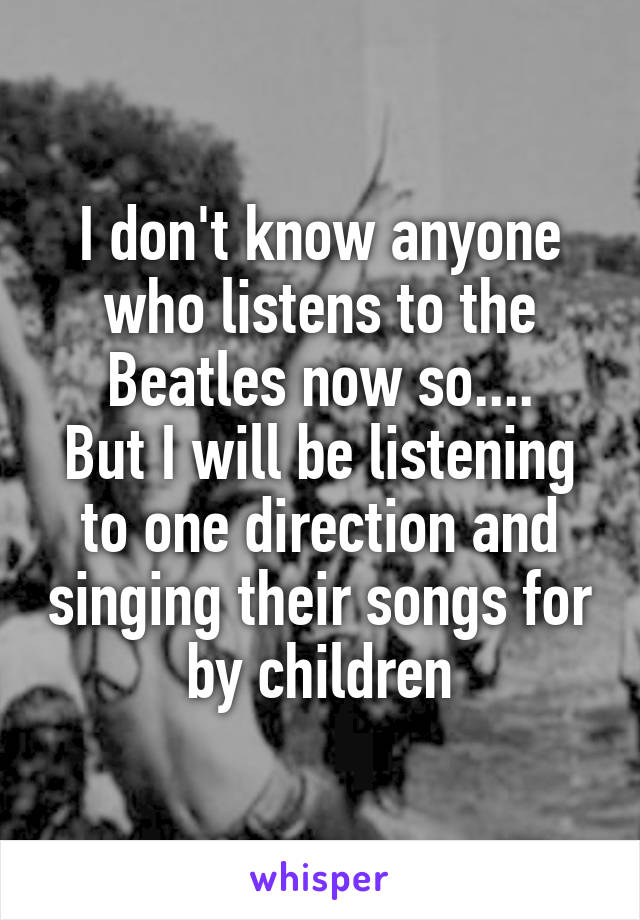 I don't know anyone who listens to the Beatles now so....
But I will be listening to one direction and singing their songs for by children