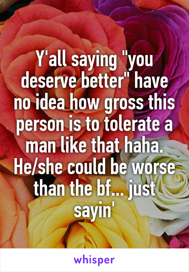 Y'all saying "you deserve better" have no idea how gross this person is to tolerate a man like that haha. He/she could be worse than the bf... just sayin'