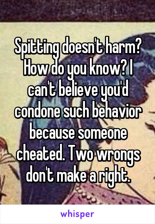 Spitting doesn't harm? How do you know? I can't believe you'd condone such behavior because someone cheated. Two wrongs don't make a right.