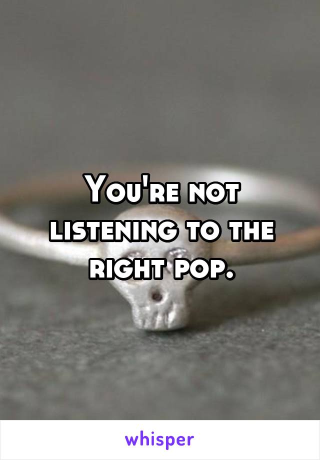 You're not listening to the right pop.