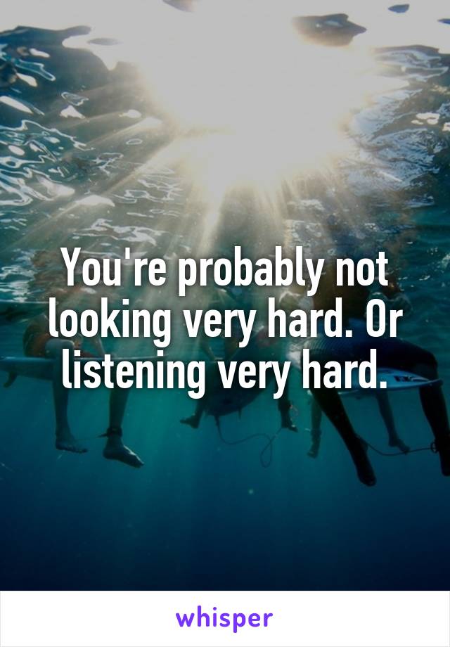 You're probably not looking very hard. Or listening very hard.