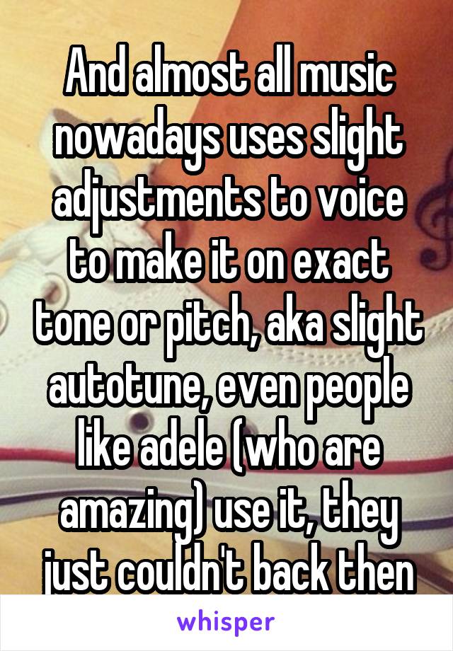 And almost all music nowadays uses slight adjustments to voice to make it on exact tone or pitch, aka slight autotune, even people like adele (who are amazing) use it, they just couldn't back then