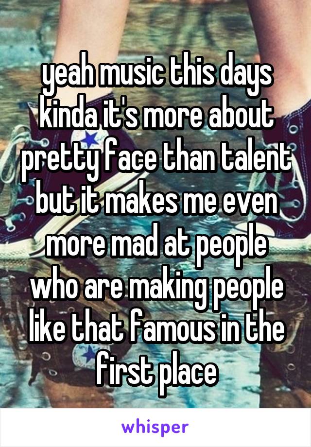 yeah music this days kinda it's more about pretty face than talent but it makes me even more mad at people who are making people like that famous in the first place