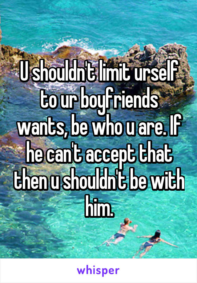 U shouldn't limit urself to ur boyfriends wants, be who u are. If he can't accept that then u shouldn't be with him.