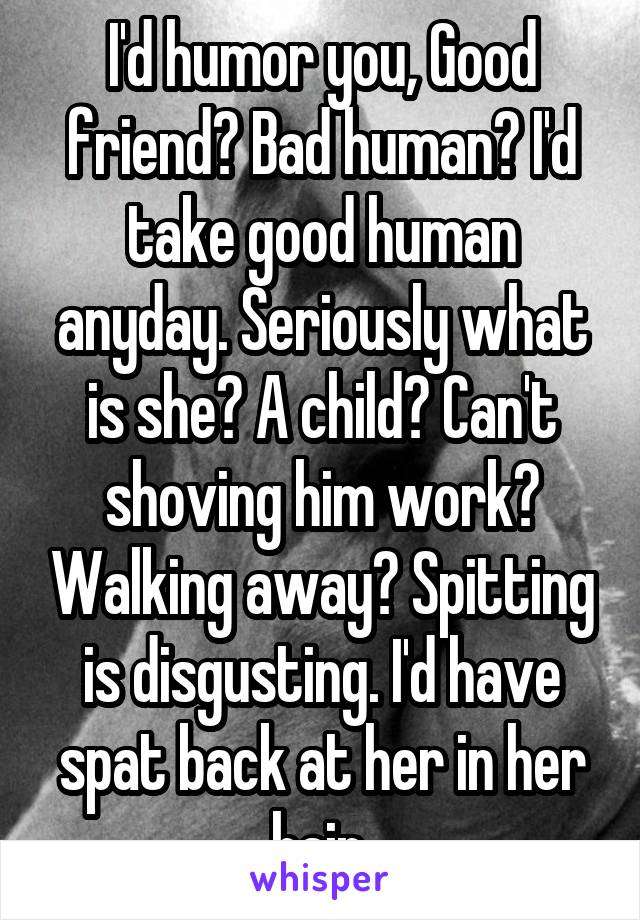 I'd humor you, Good friend? Bad human? I'd take good human anyday. Seriously what is she? A child? Can't shoving him work? Walking away? Spitting is disgusting. I'd have spat back at her in her hair.