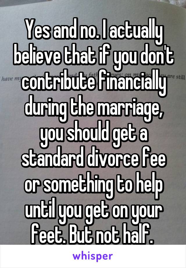 Yes and no. I actually believe that if you don't contribute financially during the marriage, you should get a standard divorce fee or something to help until you get on your feet. But not half. 