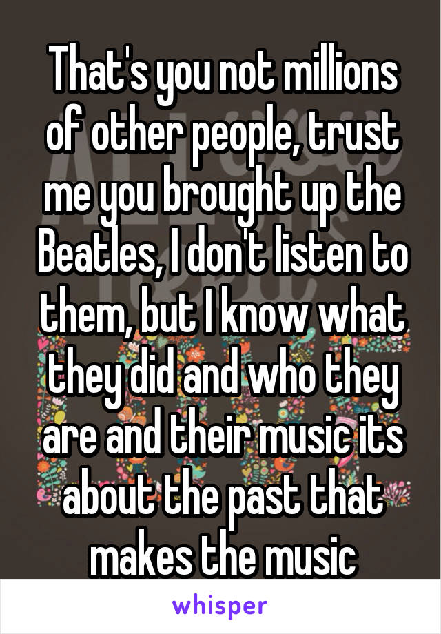 That's you not millions of other people, trust me you brought up the Beatles, I don't listen to them, but I know what they did and who they are and their music its about the past that makes the music