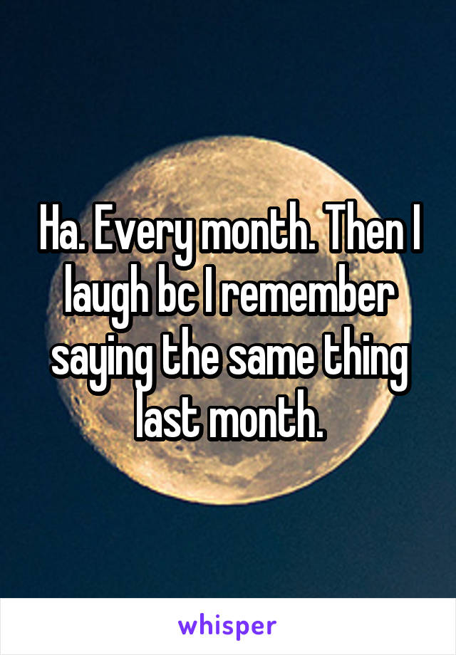 Ha. Every month. Then I laugh bc I remember saying the same thing last month.