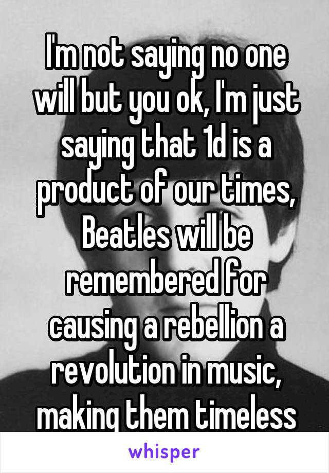 I'm not saying no one will but you ok, I'm just saying that 1d is a product of our times, Beatles will be remembered for causing a rebellion a revolution in music, making them timeless