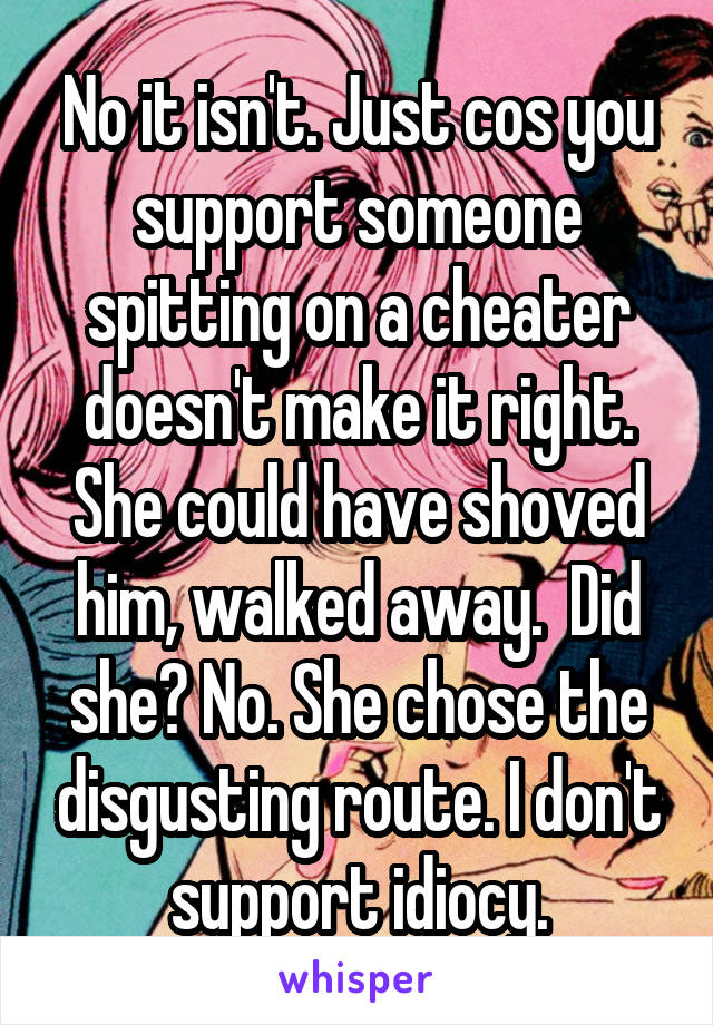 No it isn't. Just cos you support someone spitting on a cheater doesn't make it right. She could have shoved him, walked away.  Did she? No. She chose the disgusting route. I don't support idiocy.