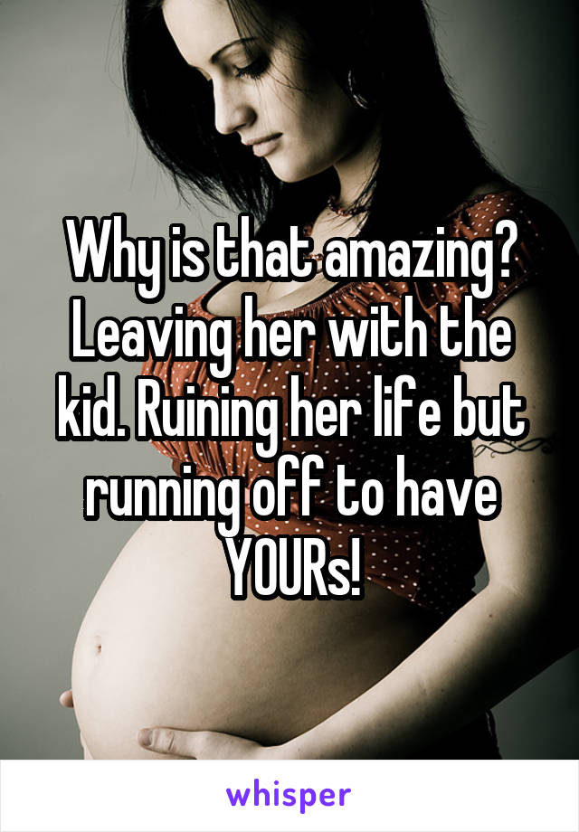 Why is that amazing?
Leaving her with the kid. Ruining her life but running off to have YOURs!