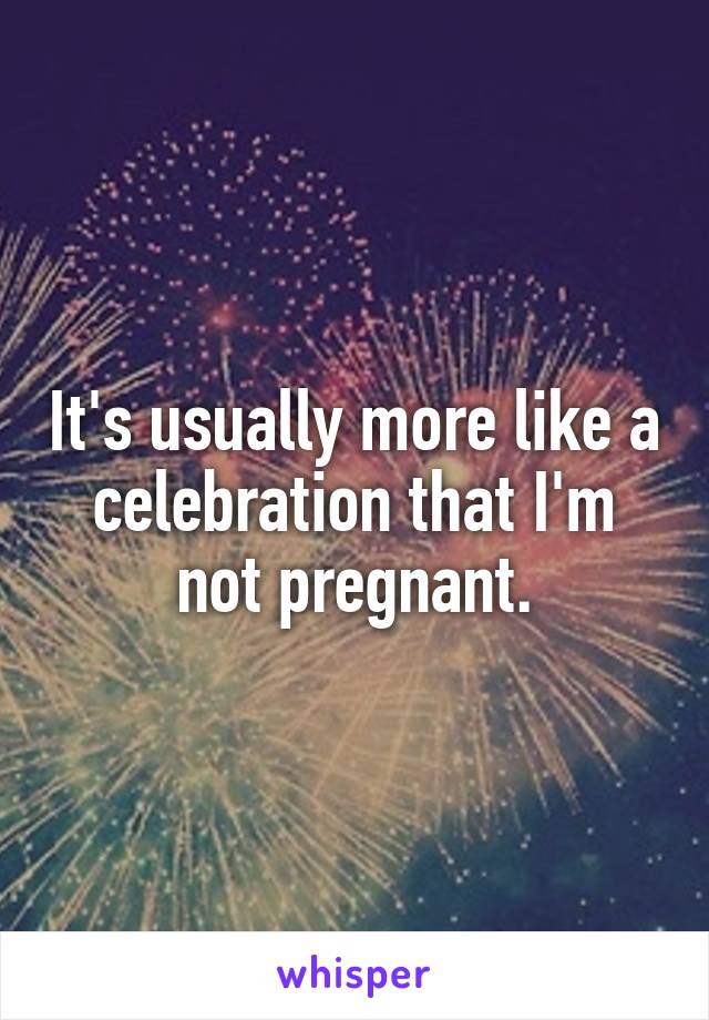 It's usually more like a celebration that I'm not pregnant.