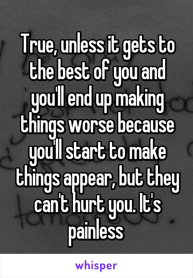 True, unless it gets to the best of you and you'll end up making things worse because you'll start to make things appear, but they can't hurt you. It's painless 