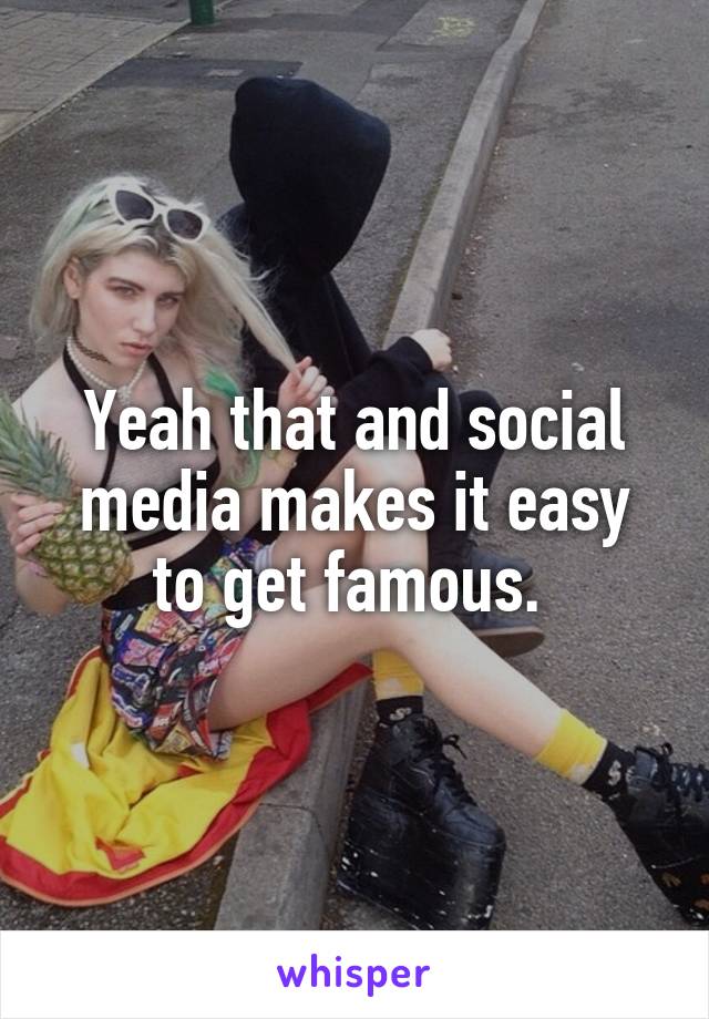 Yeah that and social media makes it easy to get famous. 