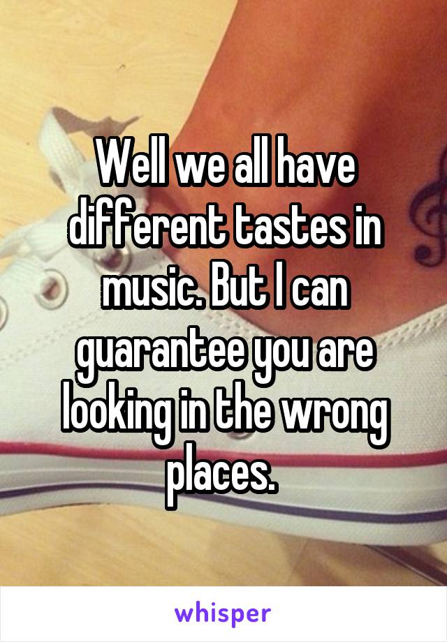 Well we all have different tastes in music. But I can guarantee you are looking in the wrong places. 