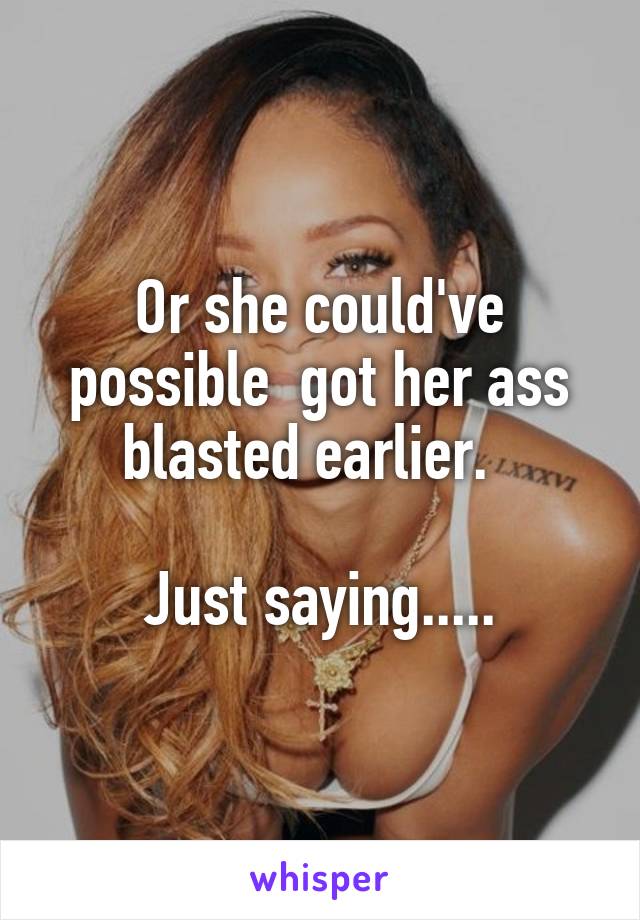 Or she could've possible  got her ass blasted earlier.  

Just saying.....