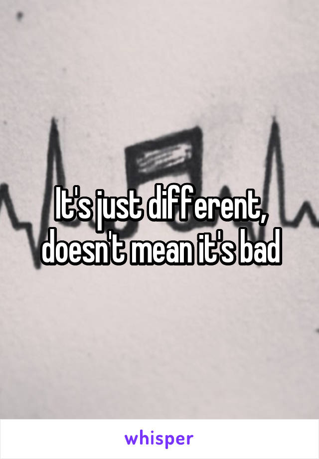 It's just different, doesn't mean it's bad