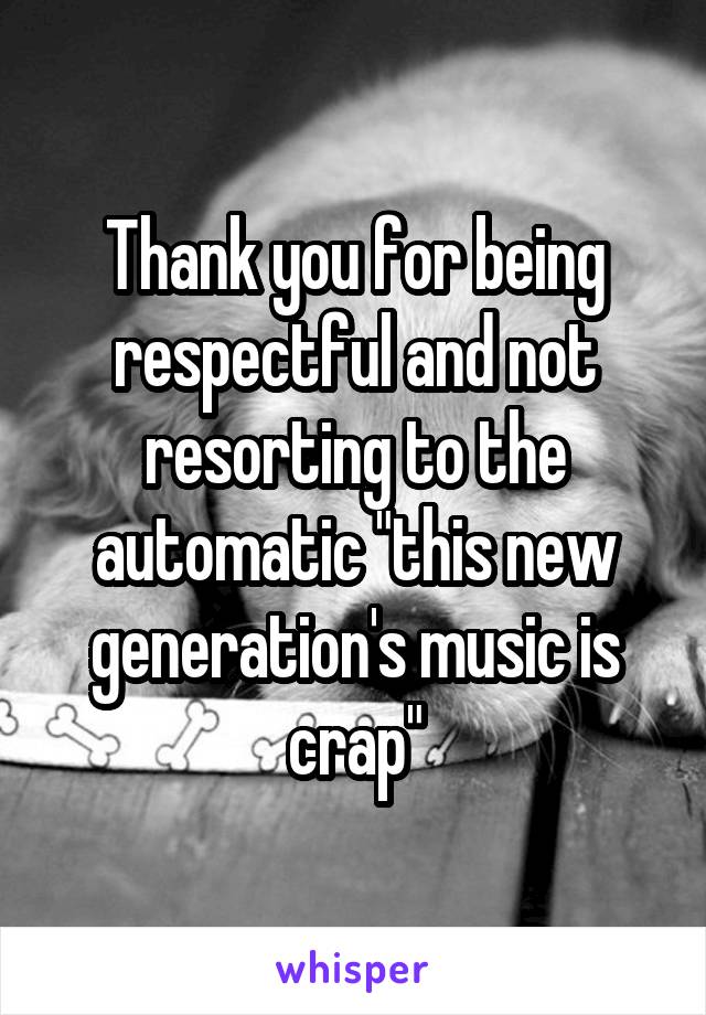 Thank you for being respectful and not resorting to the automatic "this new generation's music is crap"