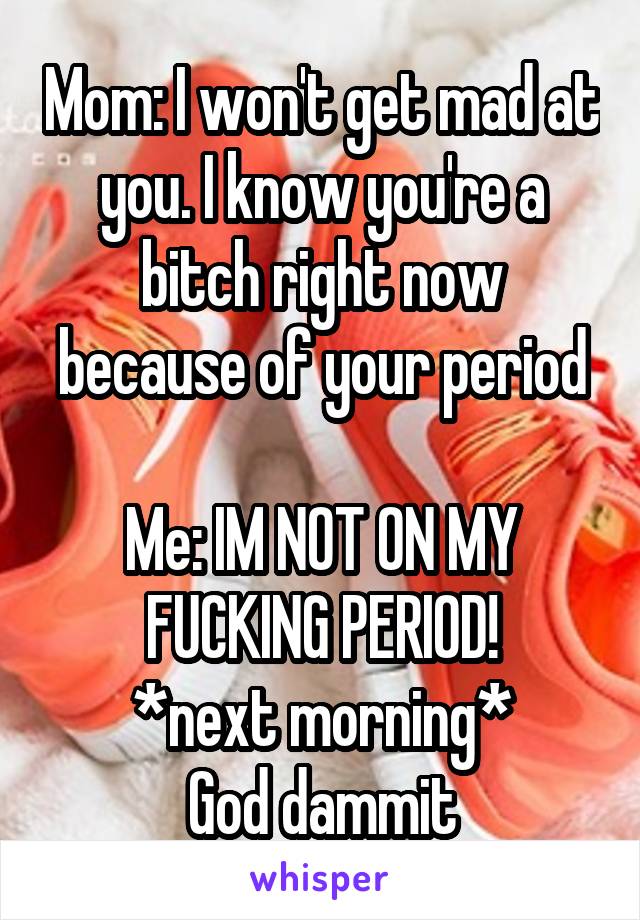 Mom: I won't get mad at you. I know you're a bitch right now because of your period

Me: IM NOT ON MY FUCKING PERIOD!
*next morning*
God dammit