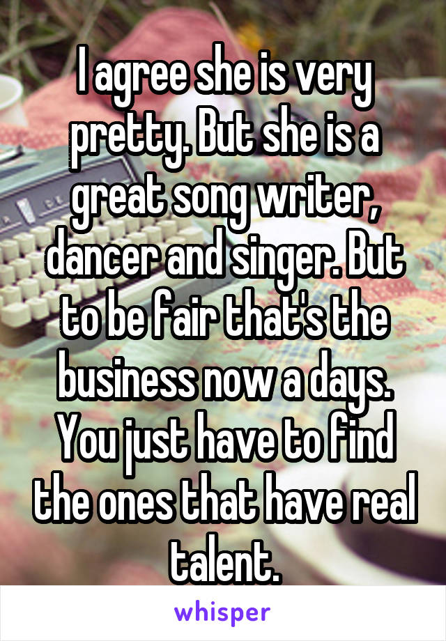 I agree she is very pretty. But she is a great song writer, dancer and singer. But to be fair that's the business now a days. You just have to find the ones that have real talent.