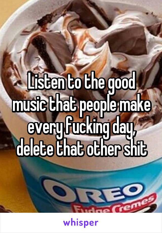 Listen to the good music that people make every fucking day, delete that other shit