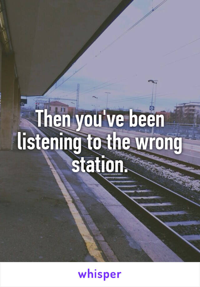 Then you've been listening to the wrong station.