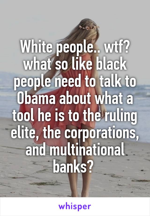 White people.. wtf? what so like black people need to talk to Obama about what a tool he is to the ruling elite, the corporations, and multinational banks? 