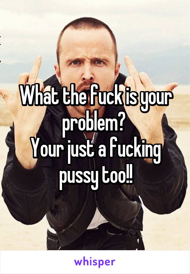 What the fuck is your problem? 
Your just a fucking pussy too!!