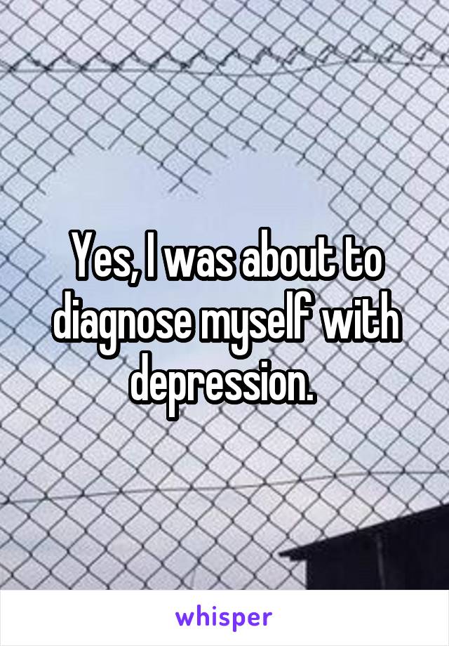 Yes, I was about to diagnose myself with depression. 