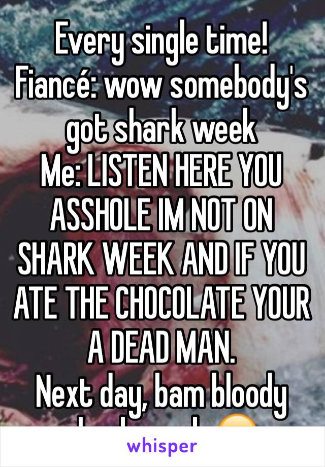 Every single time! 
Fiancé: wow somebody's got shark week
Me: LISTEN HERE YOU ASSHOLE IM NOT ON SHARK WEEK AND IF YOU ATE THE CHOCOLATE YOUR A DEAD MAN. 
Next day, bam bloody shark week 😑