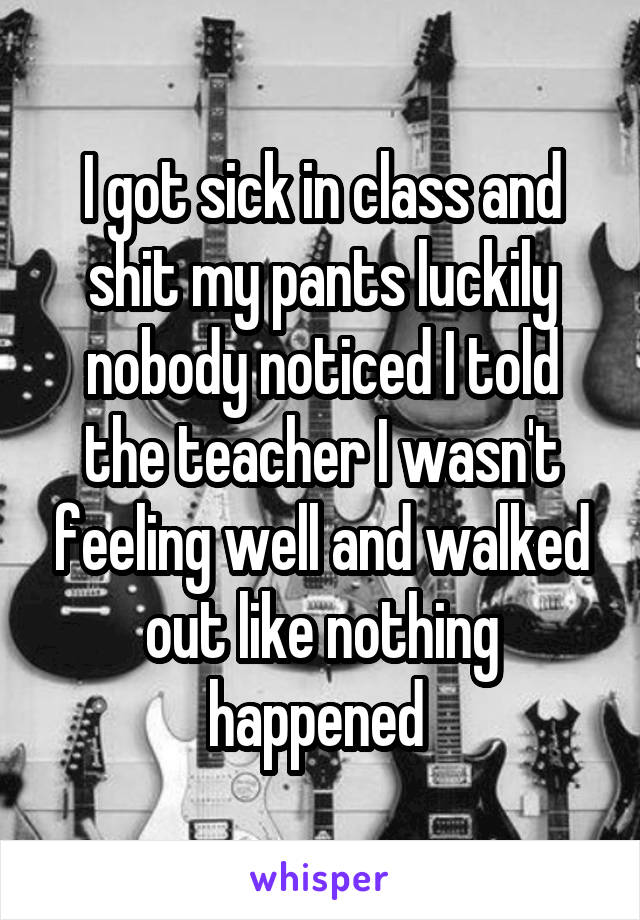 I got sick in class and shit my pants luckily nobody noticed I told the teacher I wasn't feeling well and walked out like nothing happened 