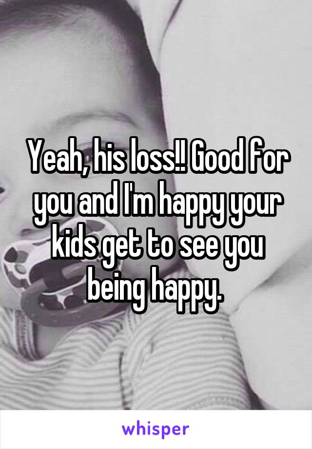 Yeah, his loss!! Good for you and I'm happy your kids get to see you being happy. 