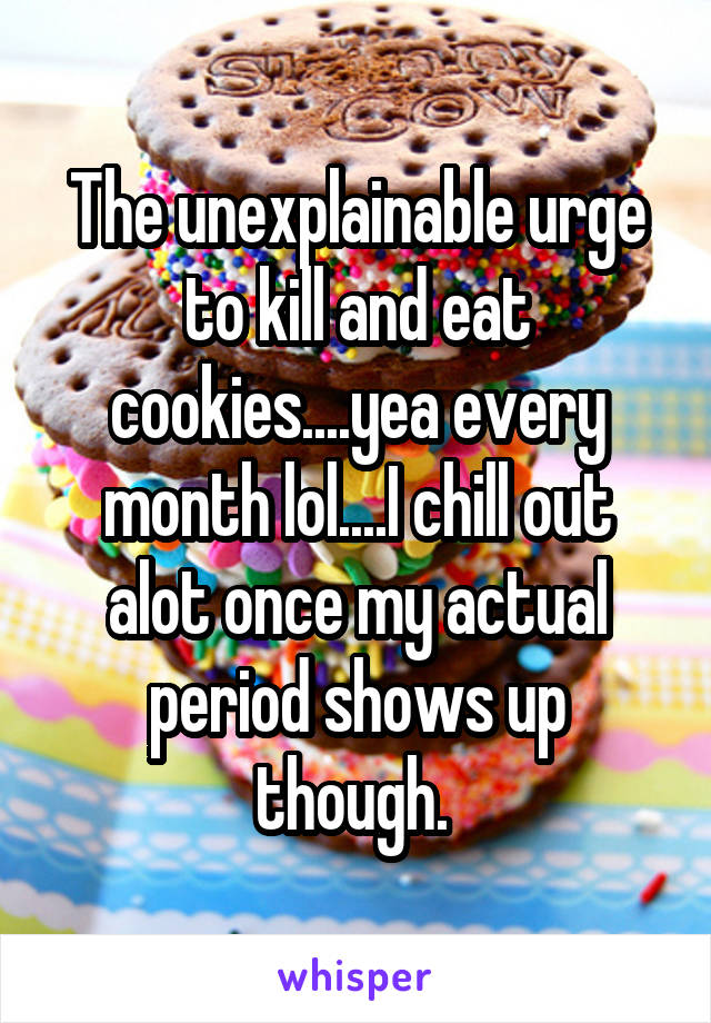 The unexplainable urge to kill and eat cookies....yea every month lol....I chill out alot once my actual period shows up though. 