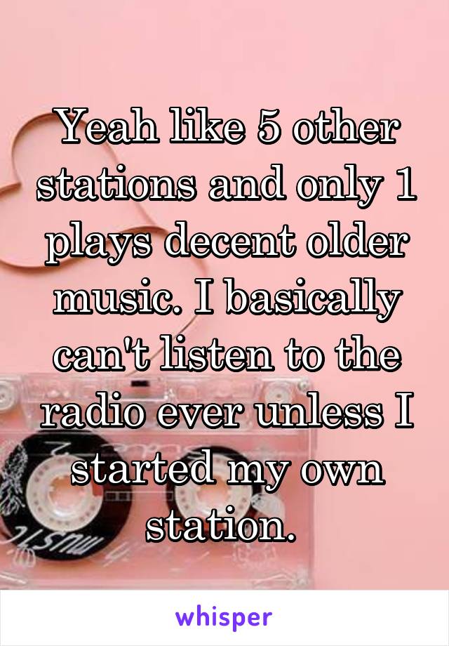 Yeah like 5 other stations and only 1 plays decent older music. I basically can't listen to the radio ever unless I started my own station. 