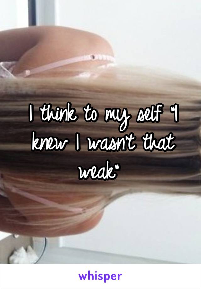 I think to my self "I knew I wasn't that weak" 