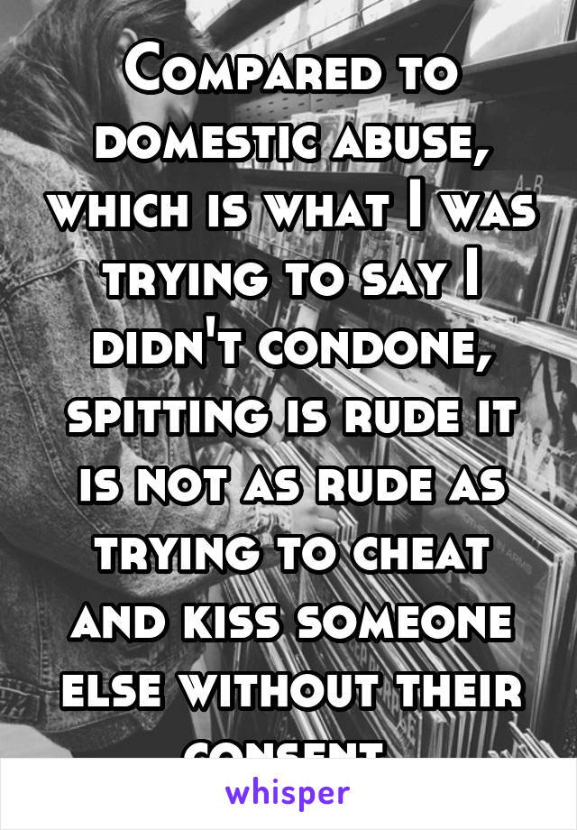 Compared to domestic abuse, which is what I was trying to say I didn't condone, spitting is rude it is not as rude as trying to cheat and kiss someone else without their consent.