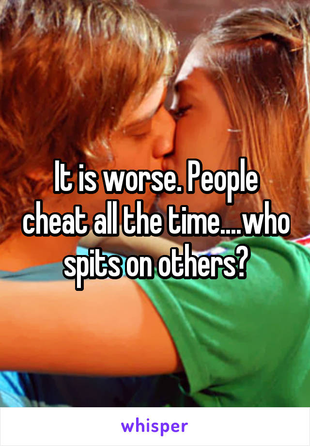 It is worse. People cheat all the time....who spits on others?