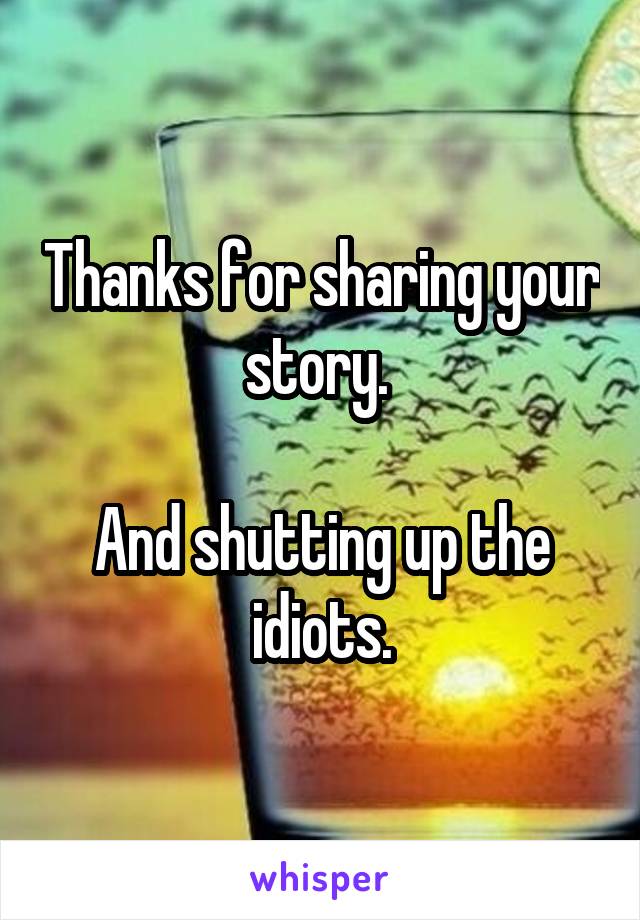 Thanks for sharing your story. 

And shutting up the idiots.