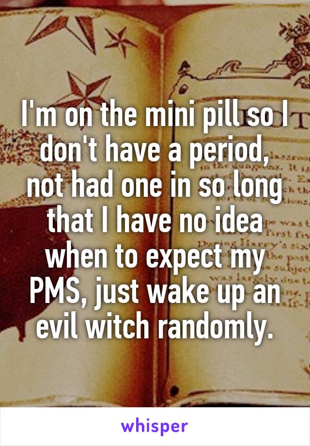 I'm on the mini pill so I don't have a period, not had one in so long that I have no idea when to expect my PMS, just wake up an evil witch randomly.